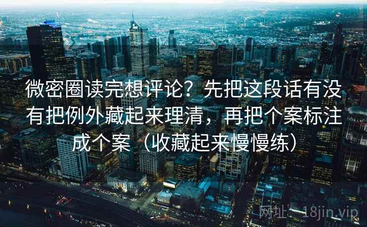 微密圈读完想评论？先把这段话有没有把例外藏起来理清，再把个案标注成个案（收藏起来慢慢练）