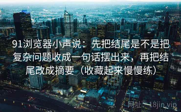 91浏览器小声说：先把结尾是不是把复杂问题收成一句话摆出来，再把结尾改成摘要（收藏起来慢慢练）