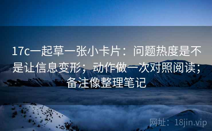 17c一起草一张小卡片：问题热度是不是让信息变形；动作做一次对照阅读；备注像整理笔记