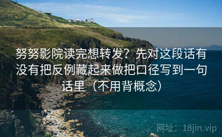 努努影院读完想转发？先对这段话有没有把反例藏起来做把口径写到一句话里（不用背概念）